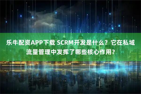 乐牛配资APP下载 SCRM开发是什么？它在私域流量管理中发挥了哪些核心作用？