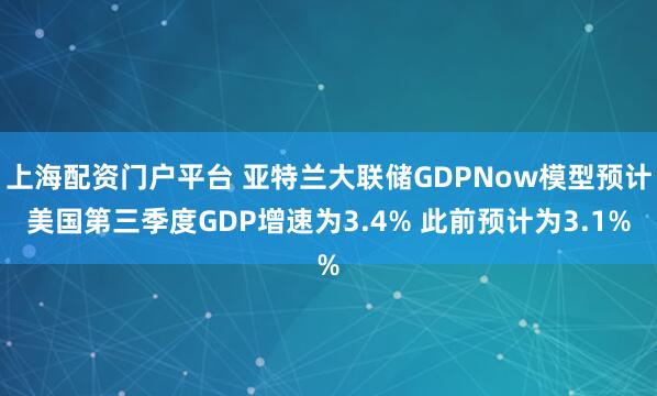 上海配资门户平台 亚特兰大联储GDPNow模型预计美国第三季度GDP增速为3.4% 此前预计为3.1%