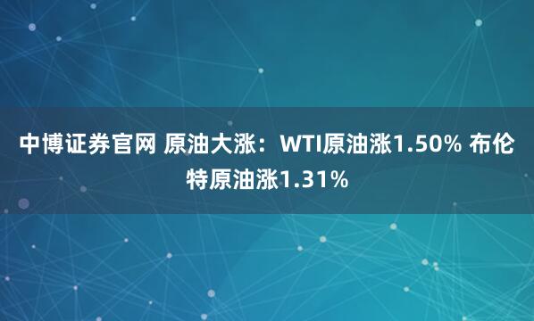 中博证券官网 原油大涨：WTI原油涨1.50% 布伦特原油涨1.31%
