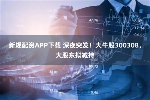 新规配资APP下载 深夜突发！大牛股300308，大股东拟减持