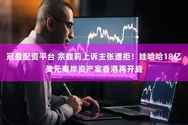 冠盈配资平台 宗馥莉上诉主张遭拒！娃哈哈18亿美元离岸资产案香港再开庭