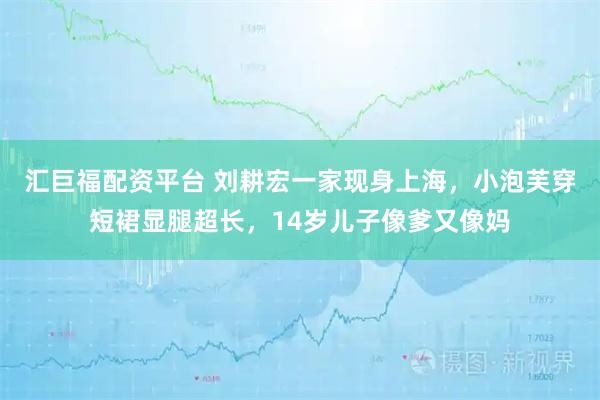 汇巨福配资平台 刘耕宏一家现身上海，小泡芙穿短裙显腿超长，14岁儿子像爹又像妈