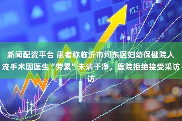 新闻配资平台 患者称临沂市河东区妇幼保健院人流手术因医生“劳累”未清干净，医院拒绝接受采访