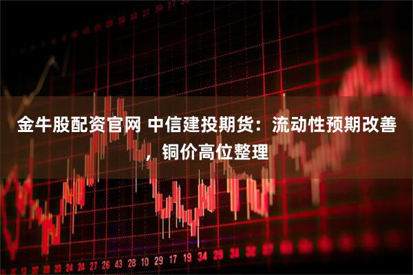 金牛股配资官网 中信建投期货：流动性预期改善，铜价高位整理
