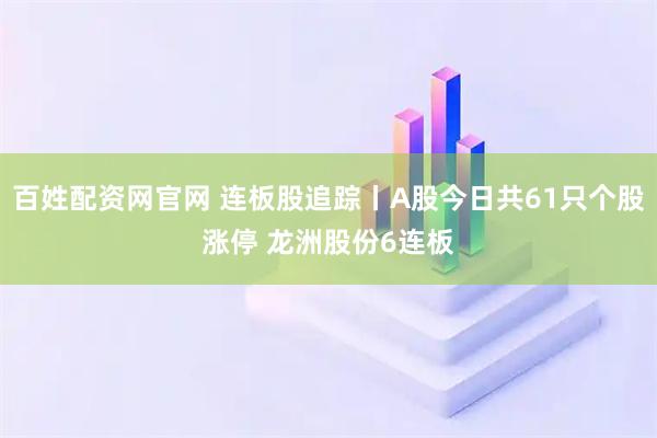 百姓配资网官网 连板股追踪丨A股今日共61只个股涨停 龙洲股份6连板