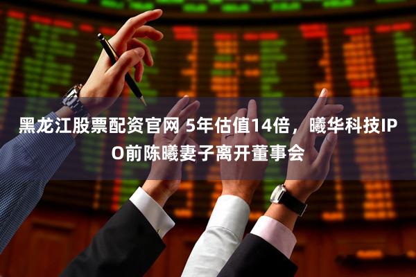 黑龙江股票配资官网 5年估值14倍，曦华科技IPO前陈曦妻子离开董事会