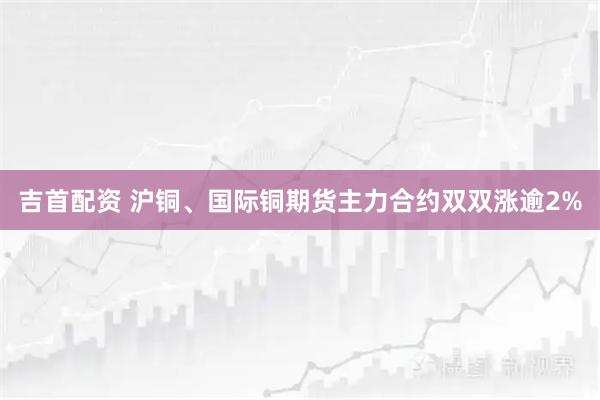 吉首配资 沪铜、国际铜期货主力合约双双涨逾2%