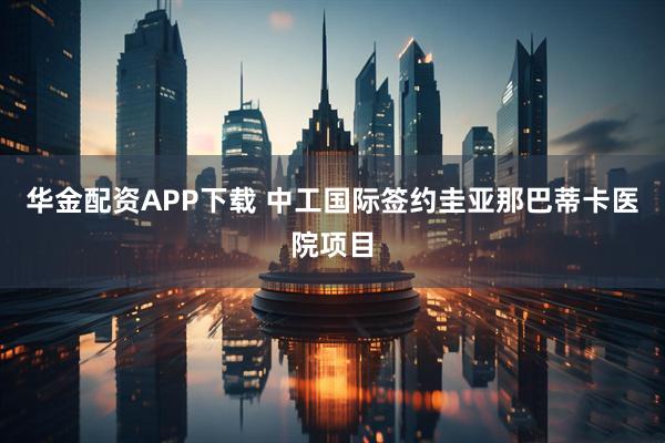 华金配资APP下载 中工国际签约圭亚那巴蒂卡医院项目