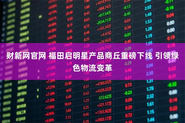 财新网官网 福田启明星产品商丘重磅下线 引领绿色物流变革