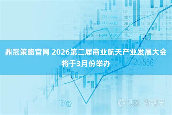 鼎冠策略官网 2026第二届商业航天产业发展大会将于3月份举办