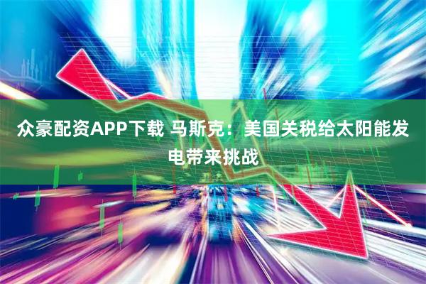 众豪配资APP下载 马斯克：美国关税给太阳能发电带来挑战