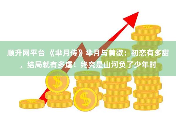 顺升网平台 《芈月传》芈月与黄歇：初恋有多甜，结局就有多虐！终究是山河负了少年时
