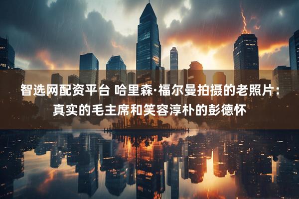 智选网配资平台 哈里森·福尔曼拍摄的老照片：真实的毛主席和笑容淳朴的彭德怀