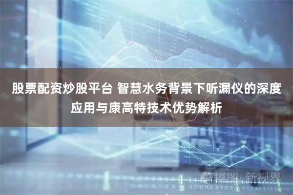 股票配资炒股平台 智慧水务背景下听漏仪的深度应用与康高特技术优势解析