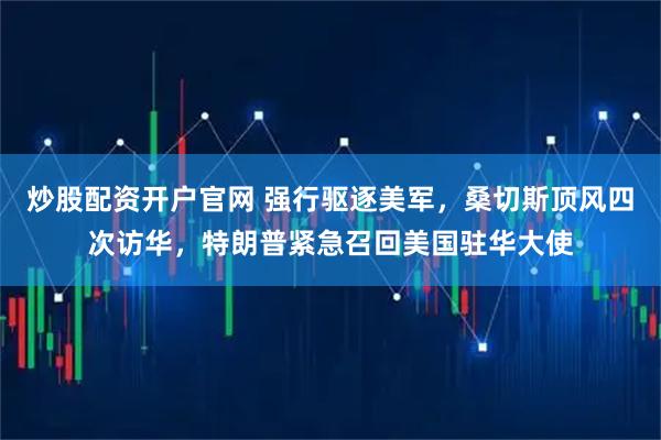 炒股配资开户官网 强行驱逐美军，桑切斯顶风四次访华，特朗普紧急召回美国驻华大使
